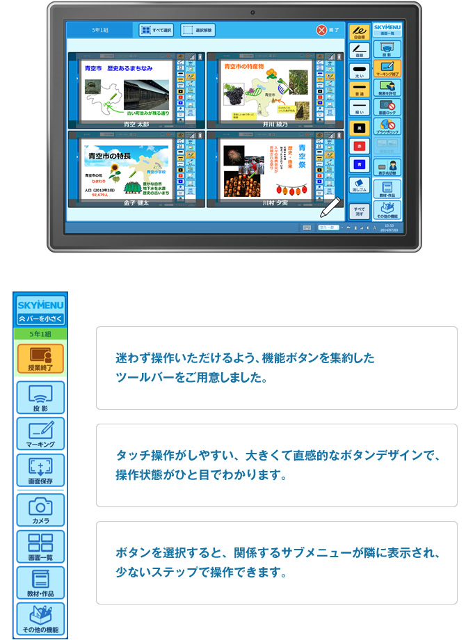 ・迷わず操作いただけるよう、機能ボタンを集約したツールバーをご用意しました。　・タッチ操作がしやすい、大きくて直感的なボタンデザインで、操作状態がひと目でわかります。　・ボタンを選択すると、関係するサブメニューが隣に表示され、少ないステップで操作できます。